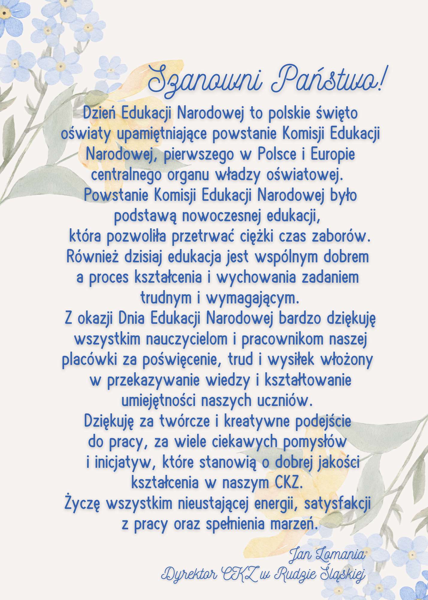 Szanowni Państwo!
Dzień Edukacji Narodowej to polskie święto oświaty upamiętniające powstanie Komisji Edukacji Narodowej, pierwszego w Polsce i Europie centralnego organu władzy oświatowej. Powstanie Komisji Edukacji Narodowej było podstawą nowoczesnej edukacji, która pozwoliła przetrwać ciężki czas zaborów. Również dzisiaj edukacje jest wspólnym dobrem a proces kształcenia i wychowania zadaniem trudnym i wymagającym. 
Z okazji Dnia Edukacji Narodowej bardzo dziękuję wszystkim nauczycielom i pracownikom naszej placówki za poświęcenie, trud i wysiłek włożony w przekazywanie wiedzy i kształtowanie umiejętności naszych uczniów. Dziękuję za twórcze i kreatywne podejście do pracy, za wiele ciekawych pomysłów i inicjatyw, które stanowią o dobrej jakości kształceniu w naszym CKZ. Życzę wszystkim nieustającej energii, satysfakcji z pracy oraz spełnienia marzeń. 
Jan Lomania
Dyrektor Centrum Kształcenia Zawodowego w Rudzie Śląskiej