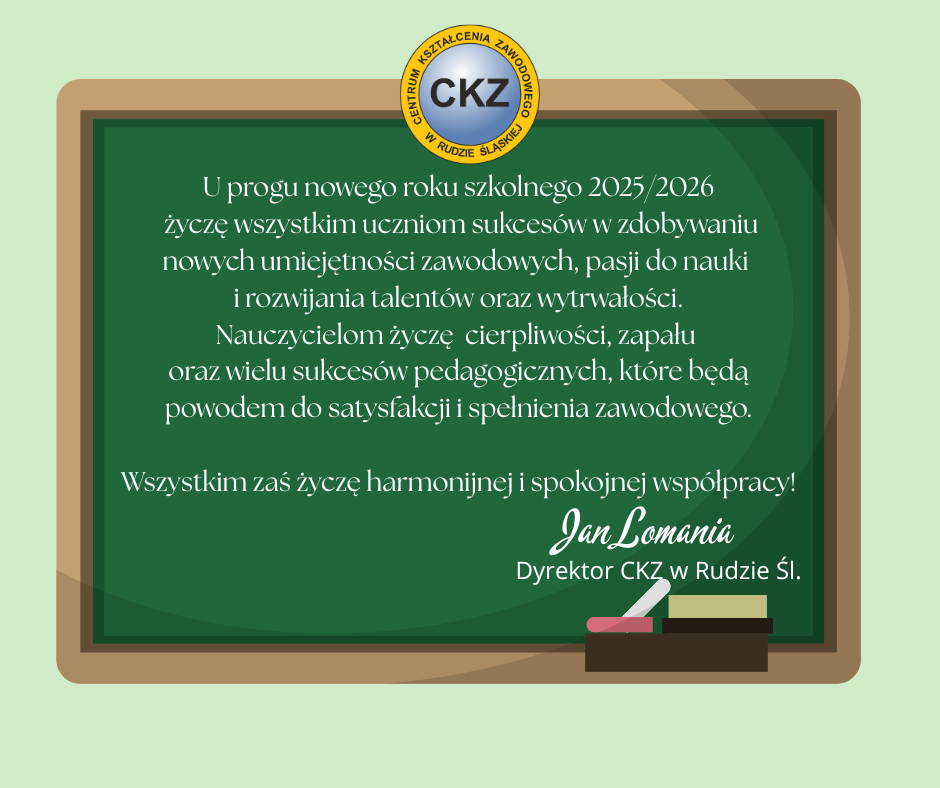 U progu nowego roku szkolnego 2025/2026 życzę wszystkim uczniom sukcesów w zdobywaniu nowych umiejętności zawodowych, pasji do nauki i rozwijania talentów oraz wytrwałości. Nauczycielom życzę cierpliwości, zapału oraz wielu sukcesów pedagogicznych, które będą powodem do satysfakcji i spełnienia zawodowego. Wszystkim zaś życzę harmonijnej i spokojnej współpracy! Jan Lomania Dyrektor Centrum Kształcenia Zawodowego w Rudzie Śląśkiej